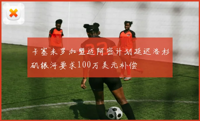 卡塞米罗加盟迈阿密计划延迟洛杉矶银河要求100万美元补偿
