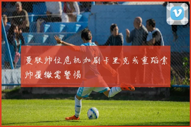 曼联帅位危机加剧卡里克或重蹈索帅覆辙需警惕