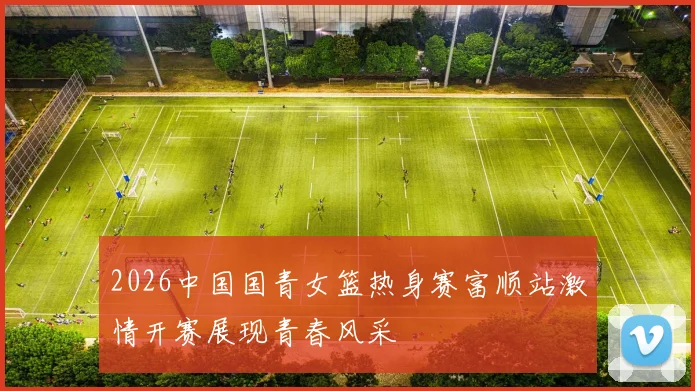2026中国国青女篮热身赛富顺站激情开赛展现青春风采
