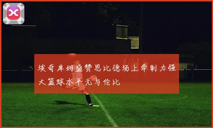 埃奇库姆盛赞恩比德场上牵制力强大篮球水平无与伦比