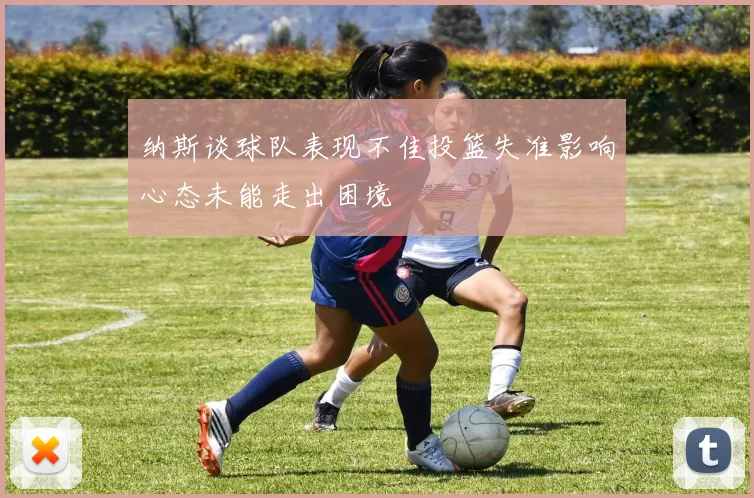 纳斯谈球队表现不佳投篮失准影响心态未能走出困境