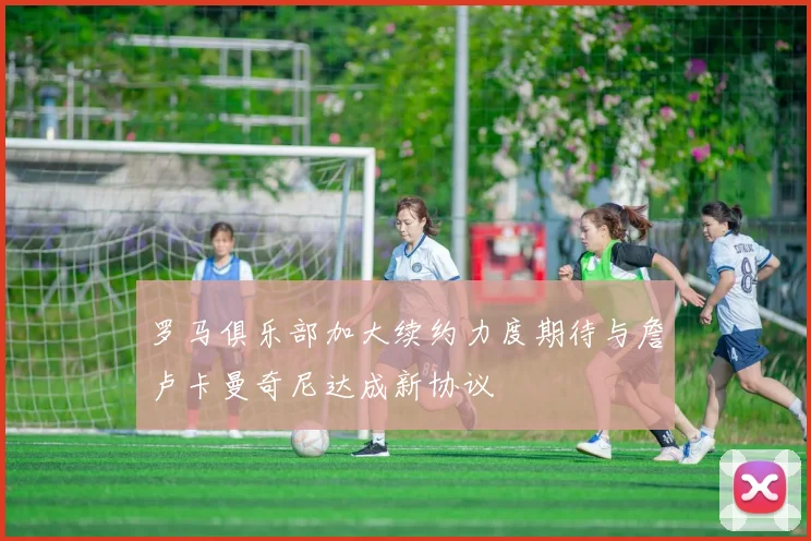 罗马俱乐部加大续约力度期待与詹卢卡曼奇尼达成新协议