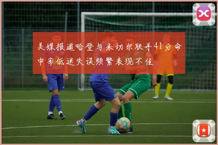 美媒报道哈登与米切尔联手41分命中率低迷失误频繁表现不佳