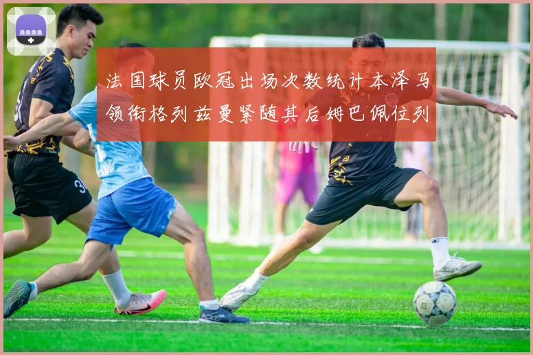 法国球员欧冠出场次数统计本泽马领衔格列兹曼紧随其后姆巴佩位列第五