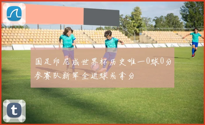 国足印尼成世界杯历史唯一0球0分参赛队新军全进球或拿分
