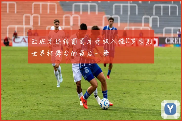 西班牙逆转葡萄牙晋级八强C罗告别世界杯舞台的最后一舞