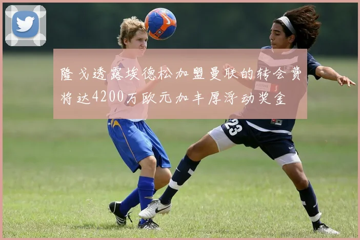 隆戈透露埃德松加盟曼联的转会费将达4200万欧元加丰厚浮动奖金