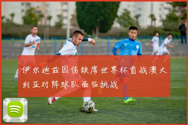 伊尔迪兹因伤缺席世界杯首战澳大利亚对阵球队面临挑战