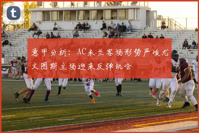 意甲分析：AC米兰客场形势严峻尤文图斯主场迎来反弹机会