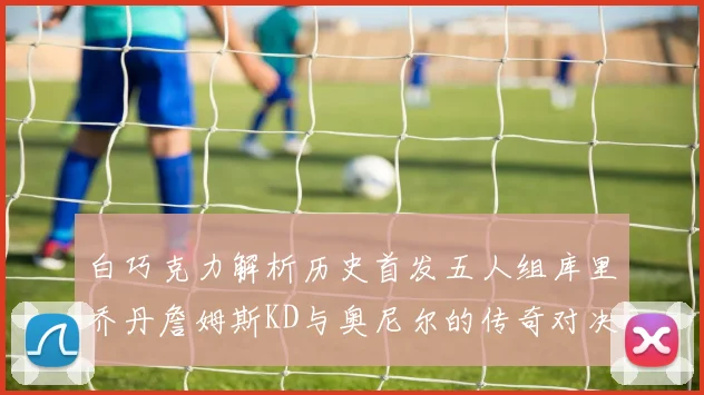 白巧克力解析历史首发五人组库里乔丹詹姆斯KD与奥尼尔的传奇对决与影响