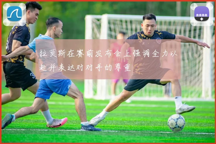 拉莫斯在赛前发布会上强调全力以赴并表达对对手的尊重