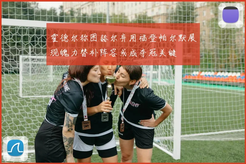 霍德尔称图赫尔弃用福登帕尔默展现魄力替补阵容或成夺冠关键