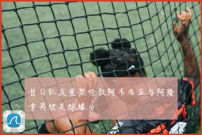 昔日队友重聚伦敦阿韦洛亚与阿隆索再续足球缘分